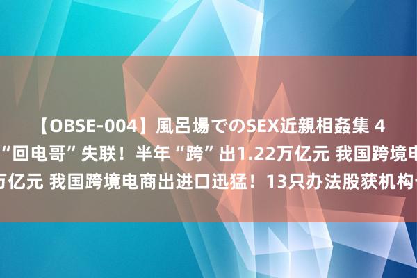 【OBSE-004】風呂場でのSEX近親相姦集 4時間32家族 什么情况？“回电哥”失联！半年“跨”出1.22万亿元 我国跨境电商出进口迅猛！13只办法股获机构一致看多