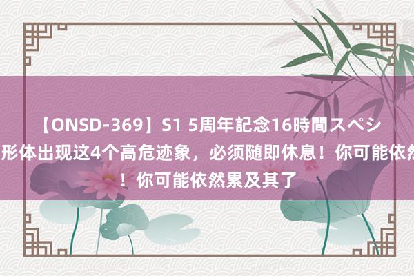 【ONSD-369】S1 5周年記念16時間スペシャル RED 形体出现这4个高危迹象，必须随即休息！你可能依然累及其了