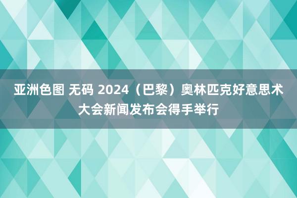 亚洲色图 无码 2024（巴黎）奥林匹克好意思术大会新闻发布会得手举行