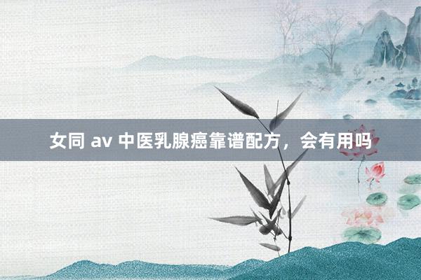 女同 av 中医乳腺癌靠谱配方，会有用吗