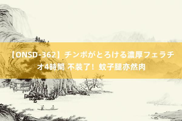 【ONSD-362】チンポがとろける濃厚フェラチオ4時間 不装了！蚊子腿亦然肉