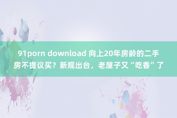 91porn download 向上20年房龄的二手房不提议买？新规出台，老屋子又“吃香”了