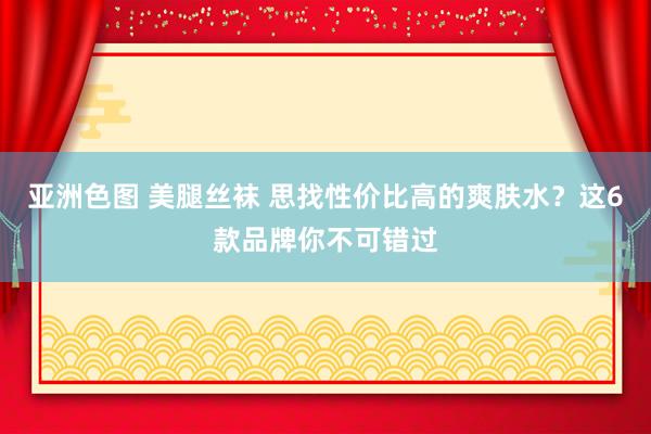 亚洲色图 美腿丝袜 思找性价比高的爽肤水？这6款品牌你不可错过