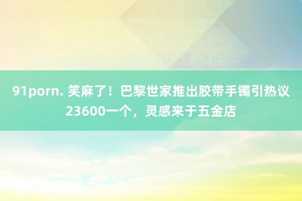 91porn. 笑麻了！巴黎世家推出胶带手镯引热议23600一个，灵感来于五金店