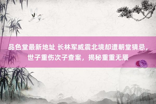 品色堂最新地址 长林军威震北境却遭朝堂猜忌，世子重伤次子查案