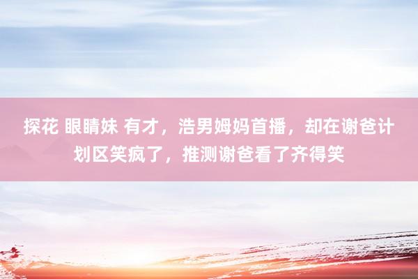 探花 眼睛妹 有才，浩男姆妈首播，却在谢爸计划区笑疯了，推测
