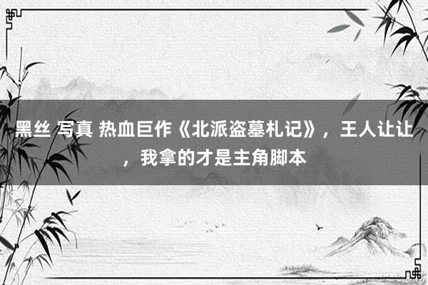 黑丝 写真 热血巨作《北派盗墓札记》，王人让让，我拿的才是主
