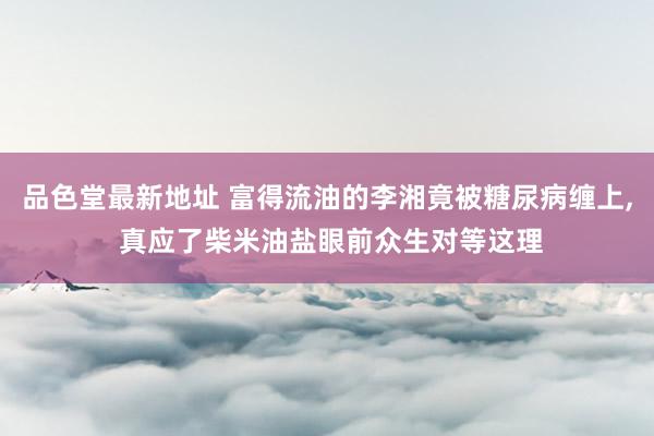 品色堂最新地址 富得流油的李湘竟被糖尿病缠上, 真应了柴米油