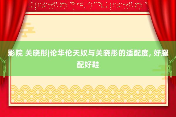 影院 关晓彤|论华伦天奴与关晓彤的适配度, 好腿配好鞋
