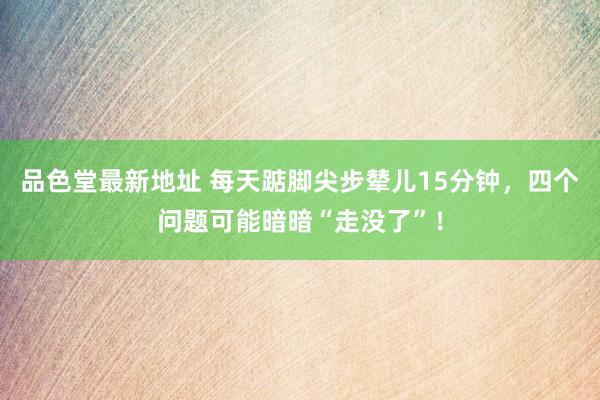 品色堂最新地址 每天踮脚尖步辇儿15分钟，四个问题可能暗暗“
