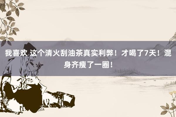我喜欢 这个清火刮油茶真实利弊！才喝了7天！混身齐瘦了一圈！